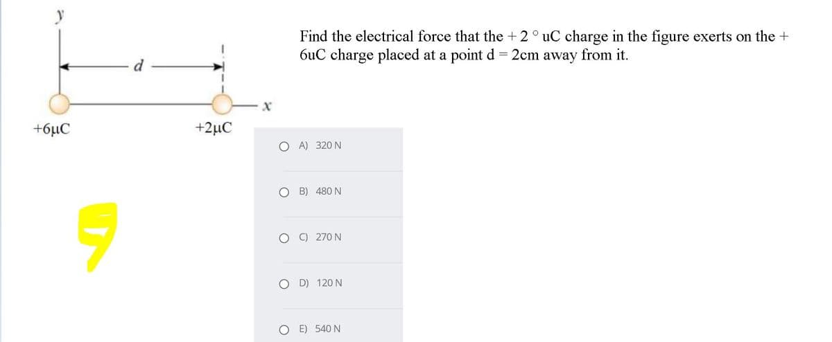 Find the electrical force that the + 2° uC charge in the figure exerts on the +
6uC charge placed at a point d= 2cm away from it.
d
+6µC
+2µC
O A) 320 N
O B) 480 N
O O 270 N
D) 120 N
E) 540 N
