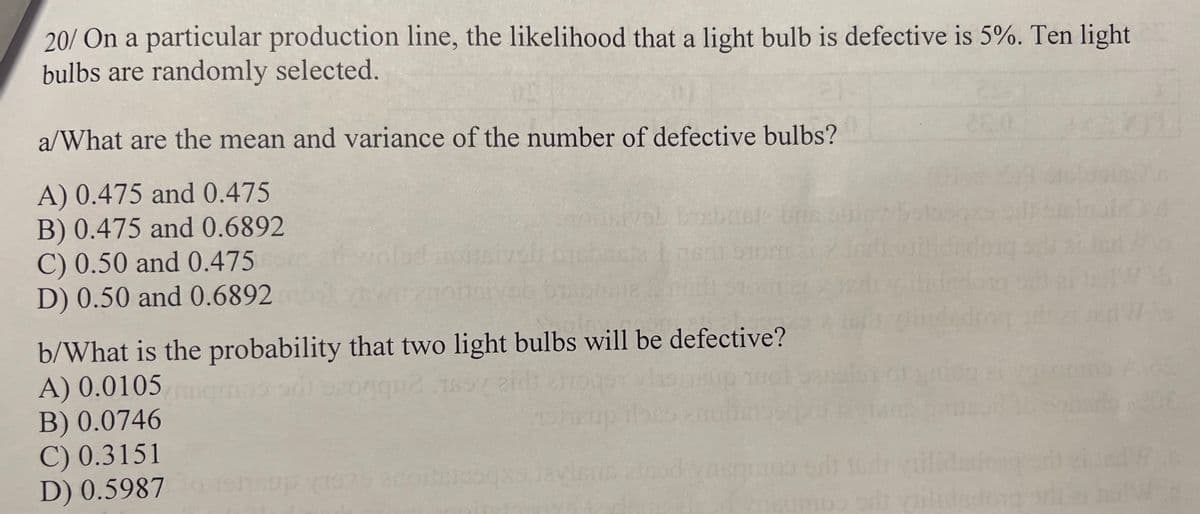 20/ On a particular production line, the likelihood that a light bulb is defective is 5%. Ten light
bulbs are randomly selected.
a/What are the mean and variance of the number of defective bulbs?
A) 0.475 and 0.475
B) 0.475 and 0.6892
C) 0.50 and 0.475
D) 0.50 and 0.6892
b/What is the probability that two light bulbs will be defective?
A) 0.0105
que
B) 0.0746
C) 0.3151
D) 0.5987
shoup 1979 enotajosqxs levious
od vasqmos