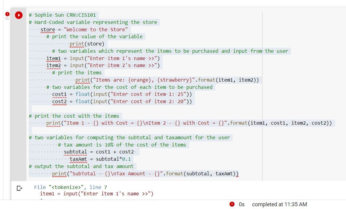 # Sophie Sun CRN:CIS101
# Hard-Coded variable representing the store
store = "Welcome to the Store"
wwww
#print the value of the variable
print (store)
# two variables which represent the items to be purchased and input from the user
item1 = input ("Enter item 1's name >>")
item2 = input("Enter item 2's name >>")
# print the items
print("Items are: (orange}, {strawberry}".format(item1, item2))
# two variables for the cost of each item to be purchased
cost1 = float (input("Enter cost of item 1: 25"))
^^^^^^
cost2 = float (input("Enter cost of item 2: 20"))
wwwww
# print the cost with the items
.print("Item 1 {} with Cost = {}\nItem 2- {} with Cost = {}".format(item1, cost1, item2, cost2))
# two variables for computing the subtotal and taxamount for the user
# tax amount is 10% of the cost of the items
cost1 + cost2
subtotal*0.1
subtotal
với điện đến
taxAmt
wwwww
# output the subtotal and tax amount
**********print("SubTotal {}\nTax Amount {}" .format(subtotal, taxAmt))
File "<tokenize>", line 7
item1 = input ("Enter item 1's name >>")
Os
completed at 11:35 AM