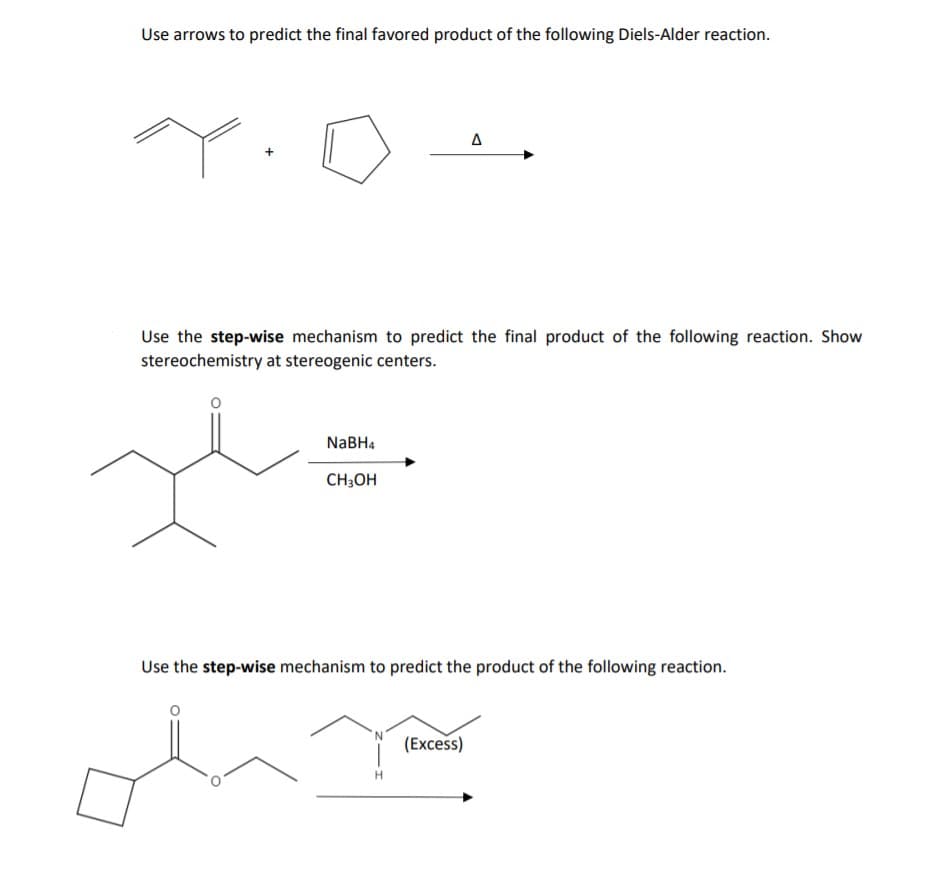 Use arrows to predict the final favored product of the following Diels-Alder reaction.
Use the step-wise mechanism to predict the final product of the following reaction. Show
stereochemistry at stereogenic centers.
NaBH4
CH;OH
Use the step-wise mechanism to predict the product of the following reaction.
(Excess)
H.
