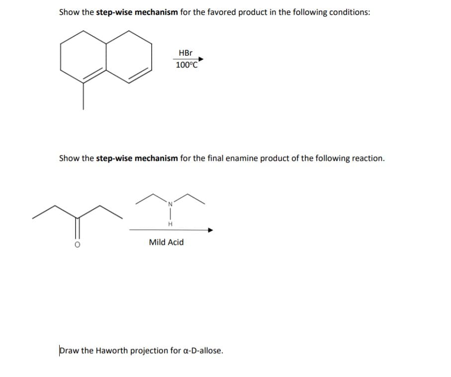 Show the step-wise mechanism for the favored product in the following conditions:
HBr
100°C
Show the step-wise mechanism for the final enamine product of the following reaction.
Mild Acid
Draw the Haworth projection for a-D-allose.
