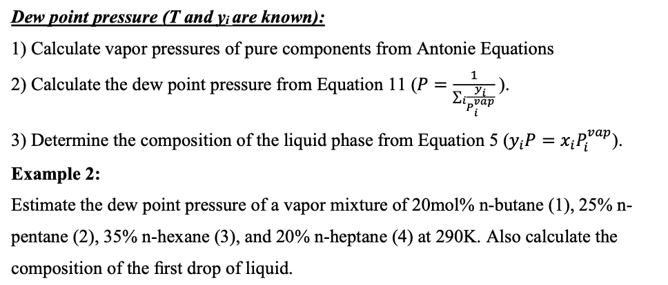 Dew point pressure (T and y; are known):
1) Calculate vapor pressures of pure components from Antonie Equations
1
2) Calculate the dew point pressure from Equation 11 (P =
3) Determine the composition of the liquid phase from Equation 5 (y;P = x;P;aP).
Еxample 2:
Estimate the dew point pressure of a vapor mixture of 20mol% n-butane (1), 25% n-
pentane (2), 35% n-hexane (3), and 20% n-heptane (4) at 290K. Also calculate the
composition of the first drop of liquid.
