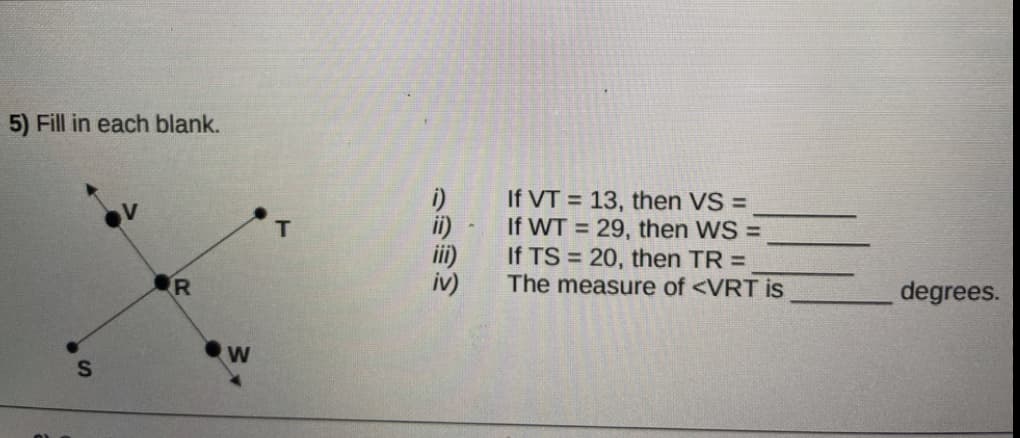 5) Fill in each blank.
If VT = 13, then VS =
If WT = 29, then WS =
If TS = 20, then TR =
The measure of <VRT is
ii)
degrees.
W
りののゆ
