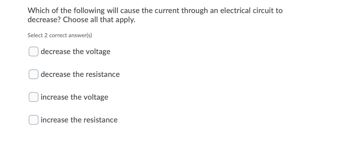 Which of the following will cause the current through an electrical circuit to
decrease? Choose all that apply.
Select 2 correct answer(s)
decrease the voltage
decrease the resistance
increase the voltage
increase the resistance
