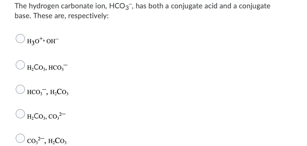 The hydrogen carbonate ion, HCO3, has both a conjugate acid and a conjugate
base. These are, respectively:
H30*, OH
H,CO3, HCO;
HCO,, H,Co;
H,CO3, CO,?-
Co,?-, H,CO3
