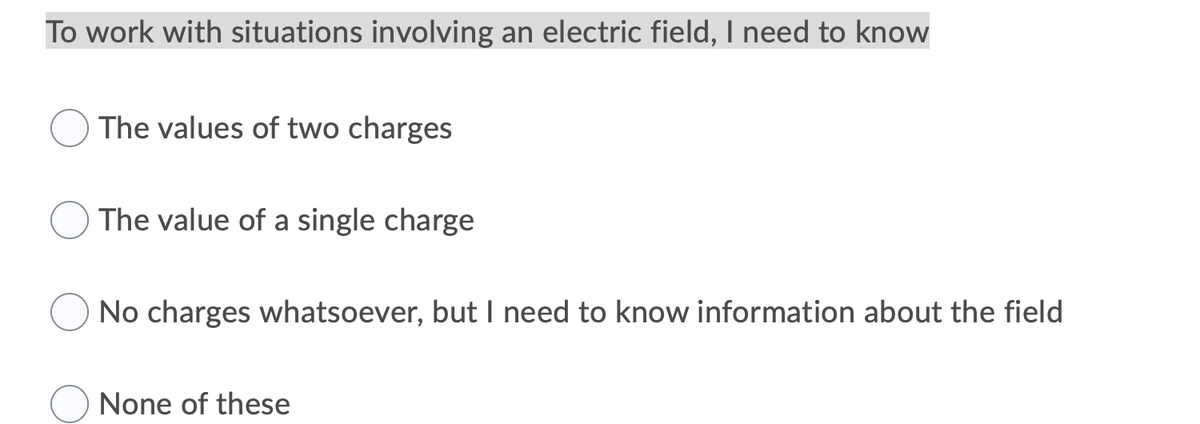 To work with situations involving an electric field, I need to know
The values of two charges
The value of a single charge
No charges whatsoever, but I need to know information about the field
None of these
