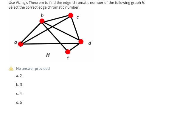 Use Vizing's Theorem to find the edge-chromatic number of the following graph H.
Select the correct edge chromatic number.
b
a
d
H
e
No answer provided
а. 2
b. 3
C. 4
d. 5
