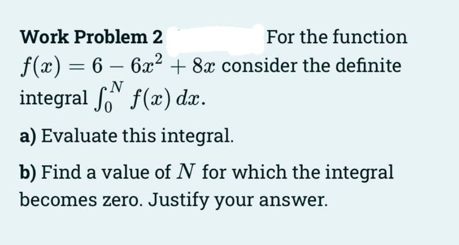 Work Problem 2
For the function
ƒ(x) = 6 − 6x² + 8x consider the definite
-
N
integral f f(x) dx.
a) Evaluate this integral.
b) Find a value of N for which the integral
becomes zero. Justify your answer.