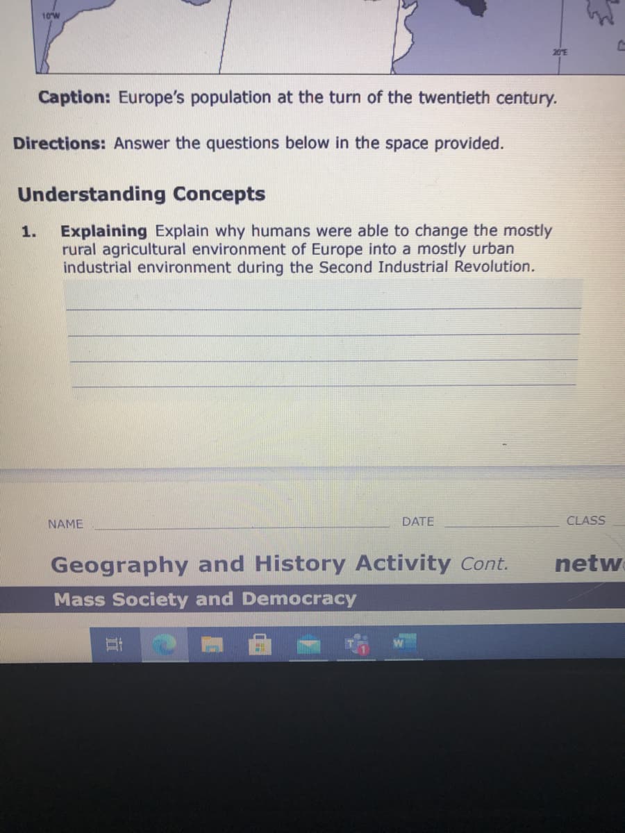 10W
Caption: Europe's population at the turn of the twentieth century.
Directions: Answer the questions below in the space provided.
Understanding Concepts
Explaining Explain why humans were able to change the mostly
rural agricultural environment of Europe into a mostly urban
industrial environment during the Second Industrial Revolution.
1.
NAME
DATE
CLASS
Geography and History Activity Cont.
netw
Mass Society and Democracy
立
