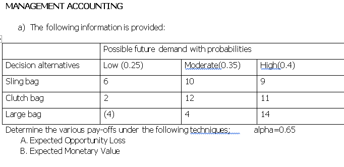 MANAGEMENT ACCOUNTING
a) The following information is provided:
Possible future demand with probabilities
Decision alternatives
Low (0.25)
Moderate(0.35)
High(0.4)
Sling bag
6.
10
9
Clutch bag
2
12
11
Large bag
(4)
4
14
Determine the various pay-offs under the following techniguesi
A. Expected Opportunity Loss
B. Expected Monetary Value
alpha=0.65
