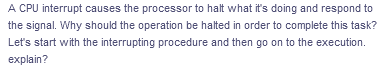 A CPU interrupt causes the processor to halt what it's doing and respond to
the signal. Why should the operation be halted in order to complete this task?
Let's start with the interrupting procedure and then go on to the execution.
explain?
