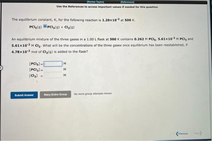 [Review Toples)
References]
Use the References to access important values if needed for this question.
The equilibrium constant, K, for the following reaction is 1.20x102 at 500 K.
PCI5(g) PCI3(9) + Clz(g)
An equilibrium mixture of the three gases in a 1.00 L flask at 500 K contains 0.262 M PCIs, 5.61x102 M PCI, and
5.61x102 M CI,. What will be the concentrations of the three gases once equilibrium has been reestablished, if
4.78x102 mol of Cl2(g) is added to the flask?
[PCIg) -
M.
[PCI3)=
M.
(Cl2)
M.
%3D
Submit Answer
Retry Entire Group
No more group attempts remain
(Previous
