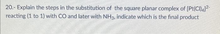 20.- Explain the steps in the substitution of the square planar complex of [Pt(CI)4]²-
reacting (1 to 1) with CO and later with NH3, indicate which is the final product
