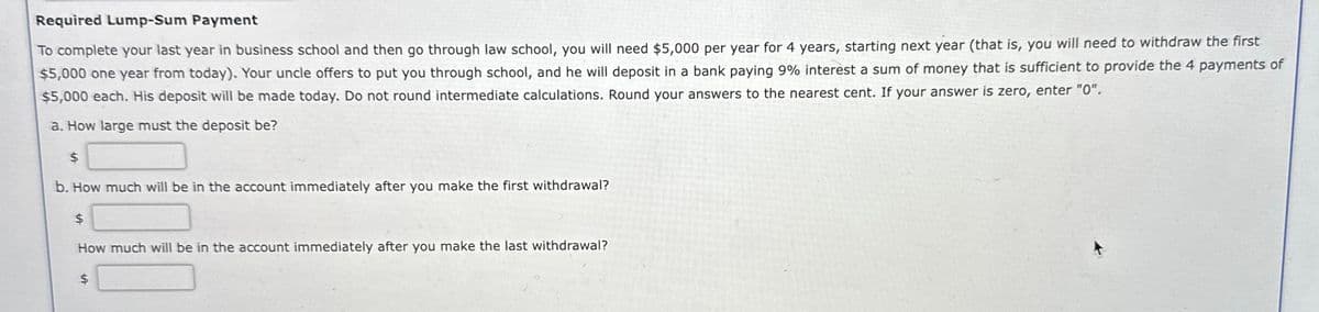 Required Lump-Sum Payment
To complete your last year in business school and then go through law school, you will need $5,000 per year for 4 years, starting next year (that is, you will need to withdraw the first
$5,000 one year from today). Your uncle offers to put you through school, and he will deposit in a bank paying 9% interest a sum of money that is sufficient to provide the 4 payments of
$5,000 each. His deposit will be made today. Do not round intermediate calculations. Round your answers to the nearest cent. If your answer is zero, enter "0".
a. How large must the deposit be?
$
b. How much will be in the account immediately after you make the first withdrawal?
$
How much will be in the account immediately after you make the last withdrawal?
$