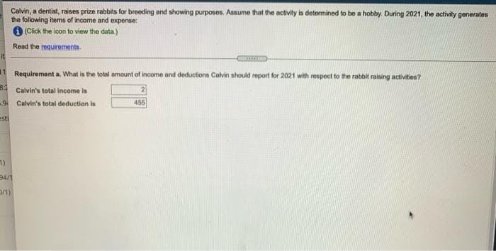 Calvin, a dentist, raises prize rabbits for breeding and showing purposes. Assume that the activity is determined to be a hobby. During 2021, the activity generates
the following items of income and expense:
(Click the icon to view the data.)
Read the requirements.
1 Requirement a. What is the total amount of income and deductions Calvin should report for 2021 with respect to the rabbit raising activities?
B
Calvin's total income is
9 Calvin's total deduction is
455
esti
1)
94/1
D/1)