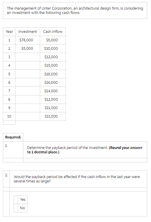 The management of Unter Corporation, an architectural design firm, is considering
an investment with the following cash flows:
Year Investment Cash Inflow
1
$78,000
$5,000
2
$5,000
$10,000
3
$12,000
4
$15,000
5
$18,000
60
$16,000
7
$14,000
00
8
$12,000
9
$11,000
10
$11,000
Required:
1.
Determine the payback period of the investment. (Round your answer
to 1 decimal place.)
2
Would the payback period be affected if the cash inflow in the last year were
several times as large?
Yes
No