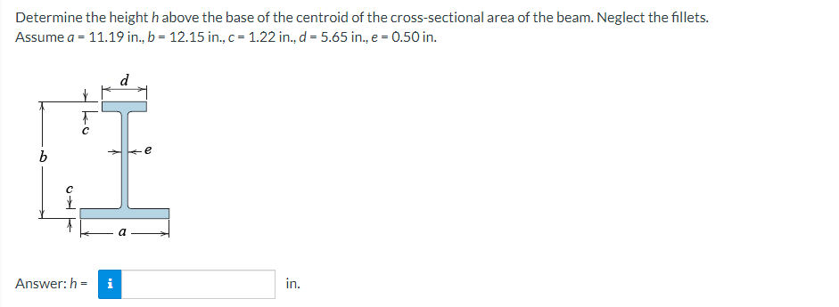 Determine the height h above the base of the centroid of the cross-sectional area of the beam. Neglect the fillets.
Assume a = 11.19 in., b = 12.15 in., c = 1.22 in., d = 5.65 in., e = 0.50 in.
C→
d
Ï
e
Answer: h=
i
in.