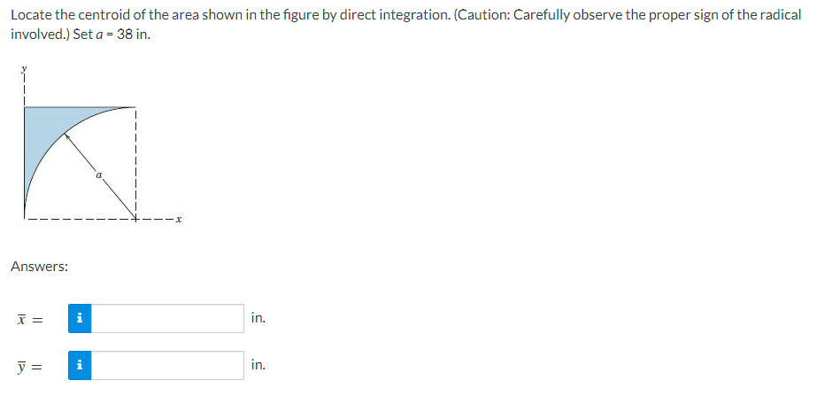 Locate the centroid of the area shown in the figure by direct integration. (Caution: Carefully observe the proper sign of the radical
involved.) Set a = 38 in.
Answers:
x =
y =
i
i
·x
in.
in.