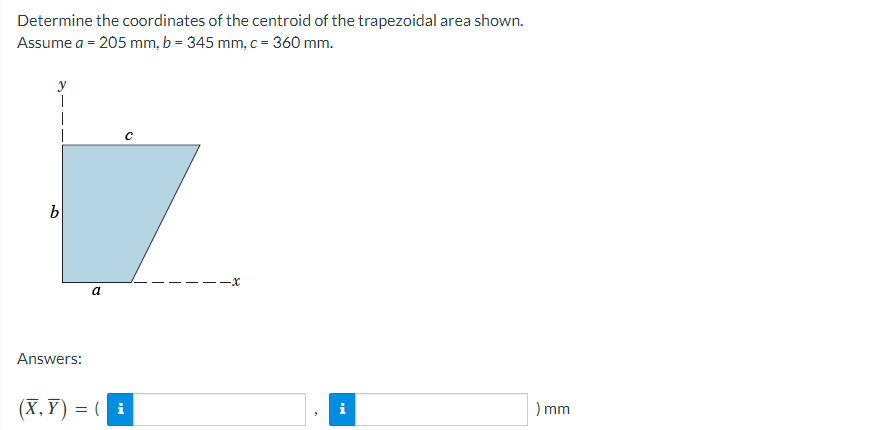 Determine the coordinates of the centroid of the trapezoidal area shown.
Assume a = 205 mm, b = 345 mm, c = 360 mm.
y
1
1
b
Answers:
a
C
(X,Y)= (i
) mm