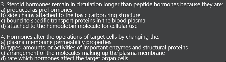 3. Steroid hormones remain in circulation longer than peptide hormones because they are:
a) produced as prohormones
b) side chains attached to the basic carbon ring structure
c) bound to specific transport proteins in the blood plasma
d) attached to the hemoglobin molecule for cellular use
4. Hormones alter the operations of target cells by changing the:
a) plasma membrane permeability properties
b) types, amounts, or activities of important enzymes and structural proteins
c) arrangement of the molecules making up the plasma membrane
d) rate which hormones affect the target organ cells
