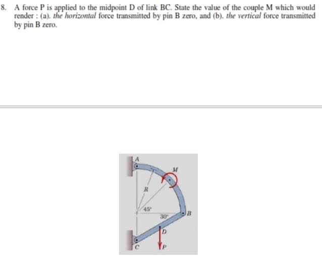 8. A force P is applied to the midpoint D of link BC. State the value of the couple M which would
render : (a). the horizontal force transmitted by pin B zero, and (b). the vertical force transmitted
by pin B zero.
45
30
D.
