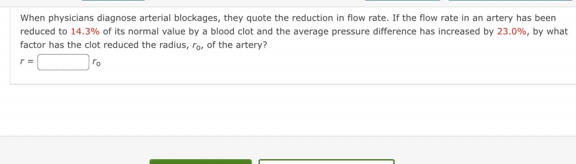 When physicians diagnose arterial blockages, they quote the reduction in flow rate. If the flow rate in an artery has been
reduced to 14.3% of its normal value by a blood clot and the average pressure difference has increased by 23.0%, by what
factor has the clot reduced the radius, ro, of the artery?
r =
Го