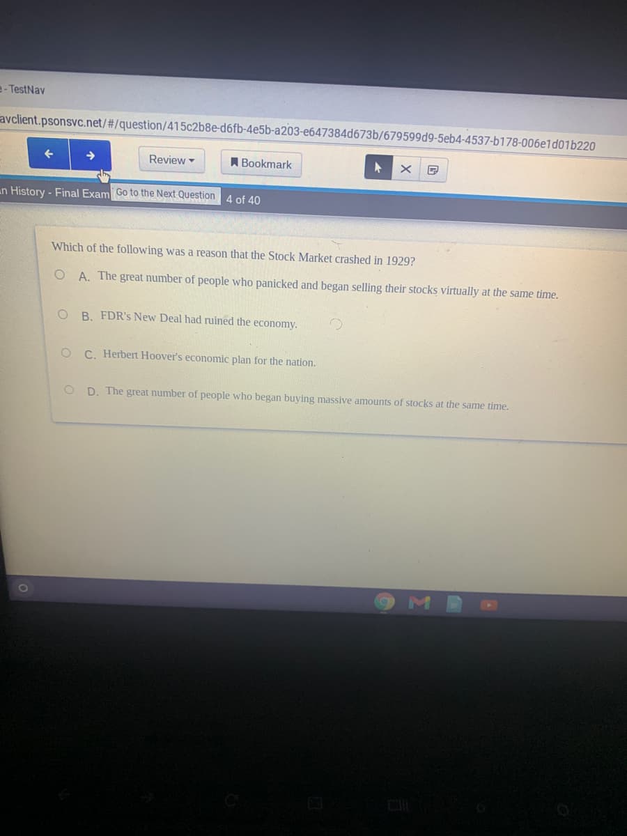 e- TestNav
avclient.psonsvc.net/#/question/415c2b8e-d6fb-4e5b-a203-e647384d673b/679599d9-5eb4-4537-b178-006e1d01b220
Review
Bookmark
an History - Final Exam Go to the Next Question 4 of 40
Which of the following was a reason that the Stock Market crashed in 1929?
A. The great number of people who panicked and began selling their stocks virtually at the same time.
B. FDR's New Deal had ruined the economy.
O C. Herbert Hoover's economic plan for the nation.
D. The great number of people who began buying massive amounts of stocks at the same time.
