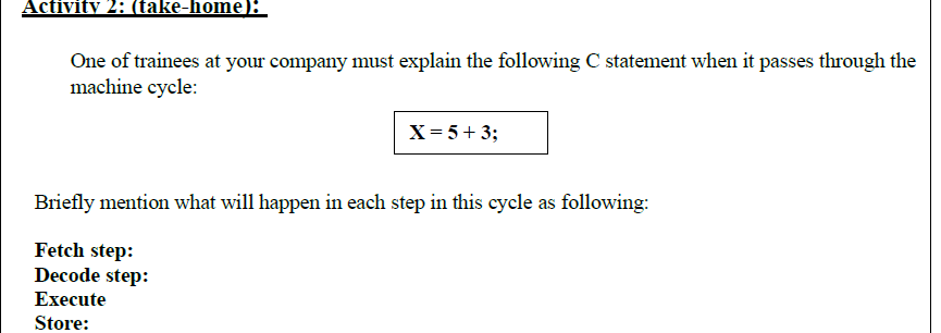 Activity 2: (take-home);
One of trainees at your company must explain the following C statement when it passes through the
machine cycle:
X= 5+ 3;
Briefly mention what will happen in each step in this cycle as following:
Fetch step:
Decode step:
Execute
Store:
