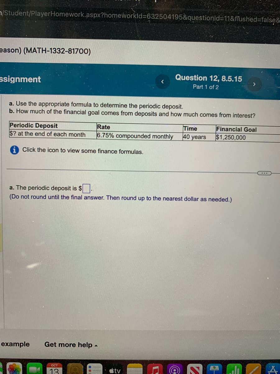 /Student/PlayerHomework.aspx?homeworkId=632504195&questionId=11&flushed=false&
eason) (MATH-1332-81700)
ssignment
a. Use the appropriate formula to determine the periodic deposit.
b. How much of the financial goal comes from deposits and how much comes from interest?
Periodic Deposit
Rate
$? at the end of each month 6.75% compounded monthly
Click the icon to view some finance formulas.
example Get more help -
Question 12, 8.5.15
Part 1 of 2
OCT
13
a. The periodic deposit is $
(Do not round until the final answer. Then round up to the nearest dollar as needed.)
atv
Time
40 years
Financial Goal
$1,250,000