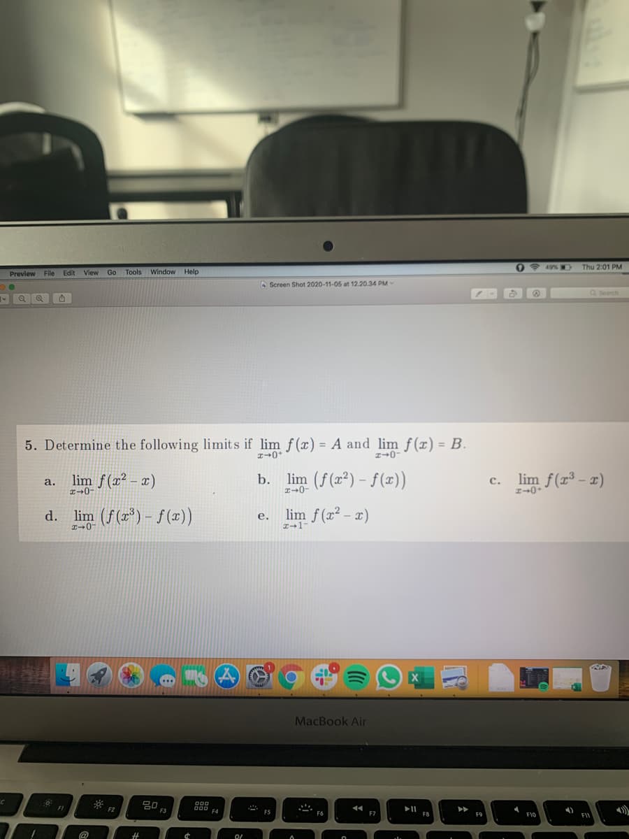 49% W
Thu 2:01 PM
Preview File
Edit View
Go Tools
Window Help
O Screen Shot 2020-11-05 at 12.20.34 PM-
Q Search
5. Determine the following limits if lim f(x) = A and lim f(x) = B.
%3D
%3D
lim f(x² – x)
b. lim (f(2²) - f(x))
c. lim f(r³ – x)
a.
с.
I→0-
I+0-
d. lim (f(2) - f (x))
lim f (x² – x)
е.
X
MacBook Air
000
000 F4
FI
F2
F3
4)
F5
F6
F7
F8
F9
F10
FI
%23
