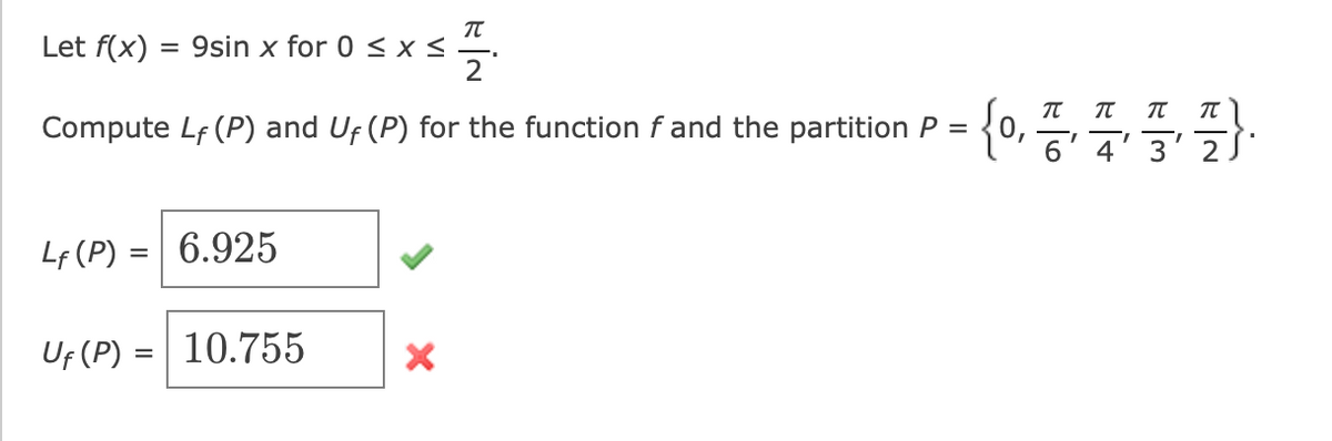 T
Let f(x) = 9sin x for 0 ≤ x ≤
Compute Lf (P) and Uf (P) for the function f and the partition P =
Lf (P) = 6.925
Uf (P) = 10.755
X
π
π
{0, 7, 7, 3, 7).
6' 4' 3'