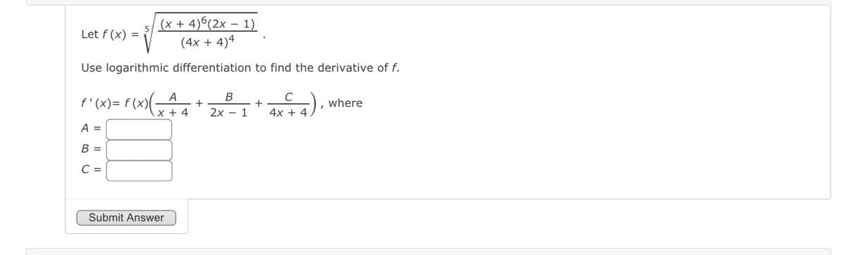 Let f(x) =
(x + 4)6(2x - 1)
(4x + 4)4
Use logarithmic differentiation to find the derivative of f.
f'(x) = f(x) = +
A
x + 4
A =
B =
C =
Submit Answer
B
2x
1
+
C
4x + 4
where