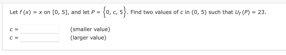 Let f(x) = x on [0, 5], and let P =
C =
C =
{0, c, 5}.
(smaller value)
(larger value)
Find two values of c in (0, 5) such that Uf (P) = 23.