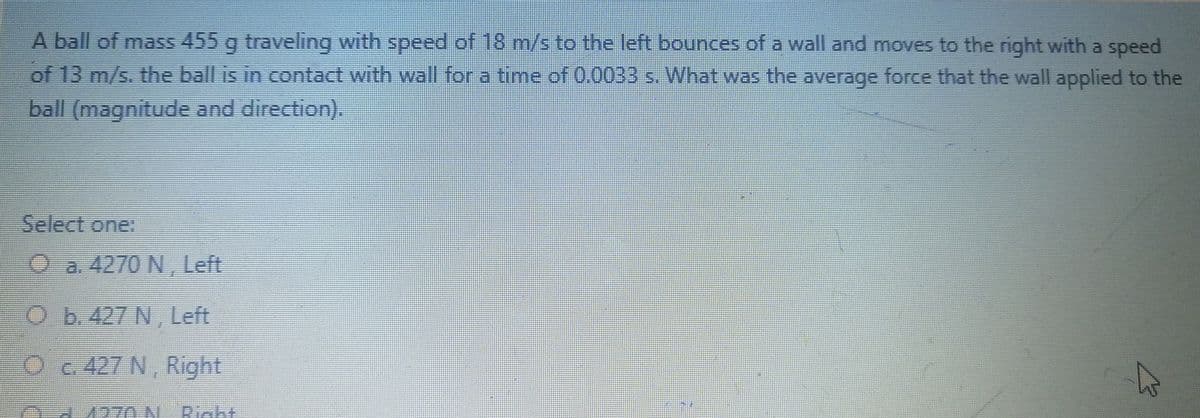 A ball of mass 455 g traveling with speed of 18 m/s to the left bounces of a wall and moves to the right with a speed
of 13 m/s. the ball is in contact with wall for a time of 0.0033 s. What was the average force that the wall applied to the
6.
ball (magnitude and direction).
Select one:
Oa. 4270 N, Left
Ob.427 N, Left
Oc 427 N, Right
1270 N. Riaht
