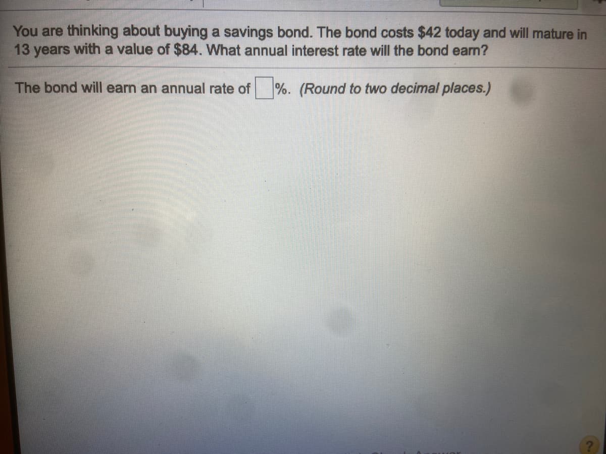 You are thinking about buying a savings bond. The bond costs $42 today and will mature in
13 years with a value of $84. What annual interest rate will the bond earn?
The bond will earn an annual rate of %. (Round to two decimal places.)
