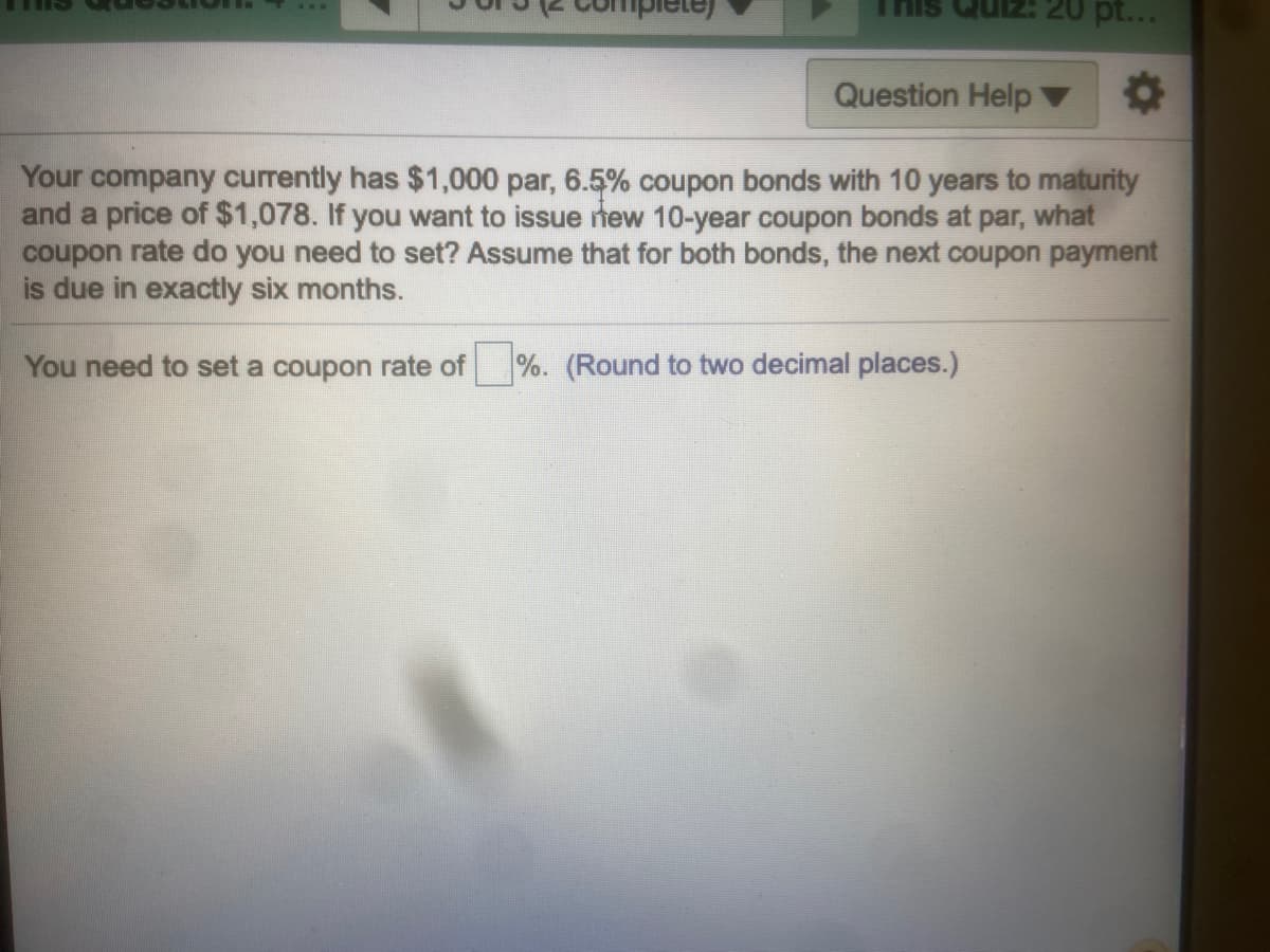 This
20 pt...
Question Help
Your company currently has $1,000 par, 6.5% coupon bonds with 10 years to maturity
and a price of $1,078. If you want to issue new 10-year coupon bonds at par, what
coupon rate do you need to set? Assume that for both bonds, the next coupon payment
is due in exactly six months.
You need to set a coupon rate of
%. (Round to two decimal places.)
