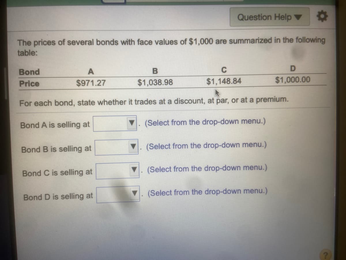 Question Help ▼0
The prices of several bonds with face values of $1,000 are summarized in the following
table:
Bond
C
Price
$971.27
$1,038.98
$1,148.84
$1,000.00
For each bond, state whether it trades at a discount, at par, or at a premium.
Bond A is selling at
(Select from the drop-down menu.)
Bond B is selling at
(Select from the drop-down menu.)
(Select from the drop-down menu.)
Bond C is selling at
(Select from the drop-down menu.)
Bond D is selling at
2)
