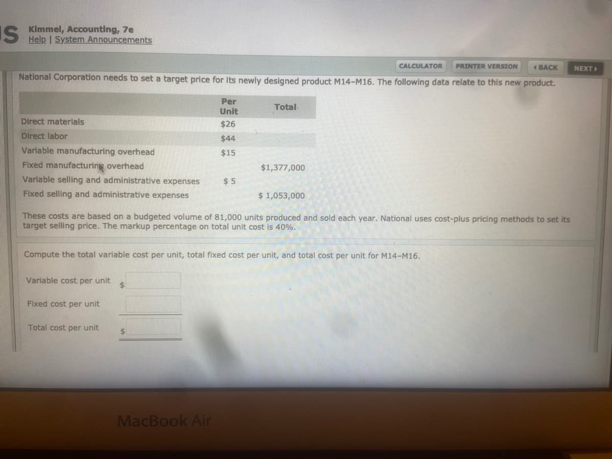 S Kimmel, Accounting, 7e
Help | System Announcements
CALCULATOR
PRINTER VERSION
1 BACK
NEXT
National Corporation needs to set a target price for its newly designed product M14-M16. The following data relate to this new product.
Per
Total-
Unit
Direct materials
$26
Direct labor
$44
Variable manufacturing overhead
$15
Fixed manufacturing overhead
$1,377,000
Variable selling and administrative expenses
$ 5
Fixed selling and administrative expenses
$ 1,053,000
These costs are based on a budgeted volume of 81,000 units produced and sold each year. National uses cost-plus pricing methods to set its
target selling price. The markup percentage on total unit cost is 40%.
Compute the total variable cost per unit, total fixed cost per unit, and total cost per unit for M14-M16.
Variable cost per unit
$4
Fixed cost per unit
Total cost per unit
MacBook Air
