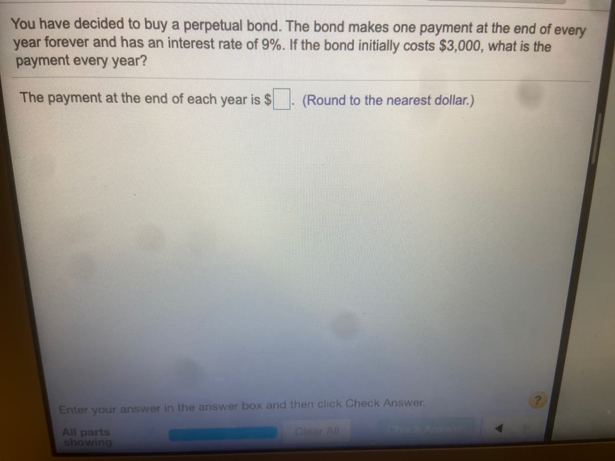 You have decided to buy a perpetual bond. The bond makes one payment at the end of every
year forever and has an interest rate of 9%. If the bond initially costs $3,000, what is the
payment every year?
The payment at the end of each year is $
(Round to the nearest dollar.)
Enter your answer in the answer box and then click Check Answer.
All parts
showing
Clear All
oneck Answer
