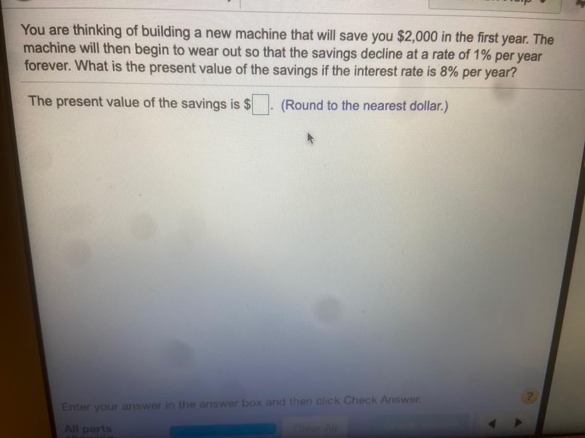 You are thinking of building a new machine that will save you $2,000 in the first year. The
machine will then begin to wear out so that the savings decline at a rate of 1% per year
forever. What is the present value of the savings if the interest rate is 8% per year?
The present value of the savings is $
(Round to the nearest dollar.)
Enter your answer in the answer box and then click Check Answer.
All parts
Clear All
