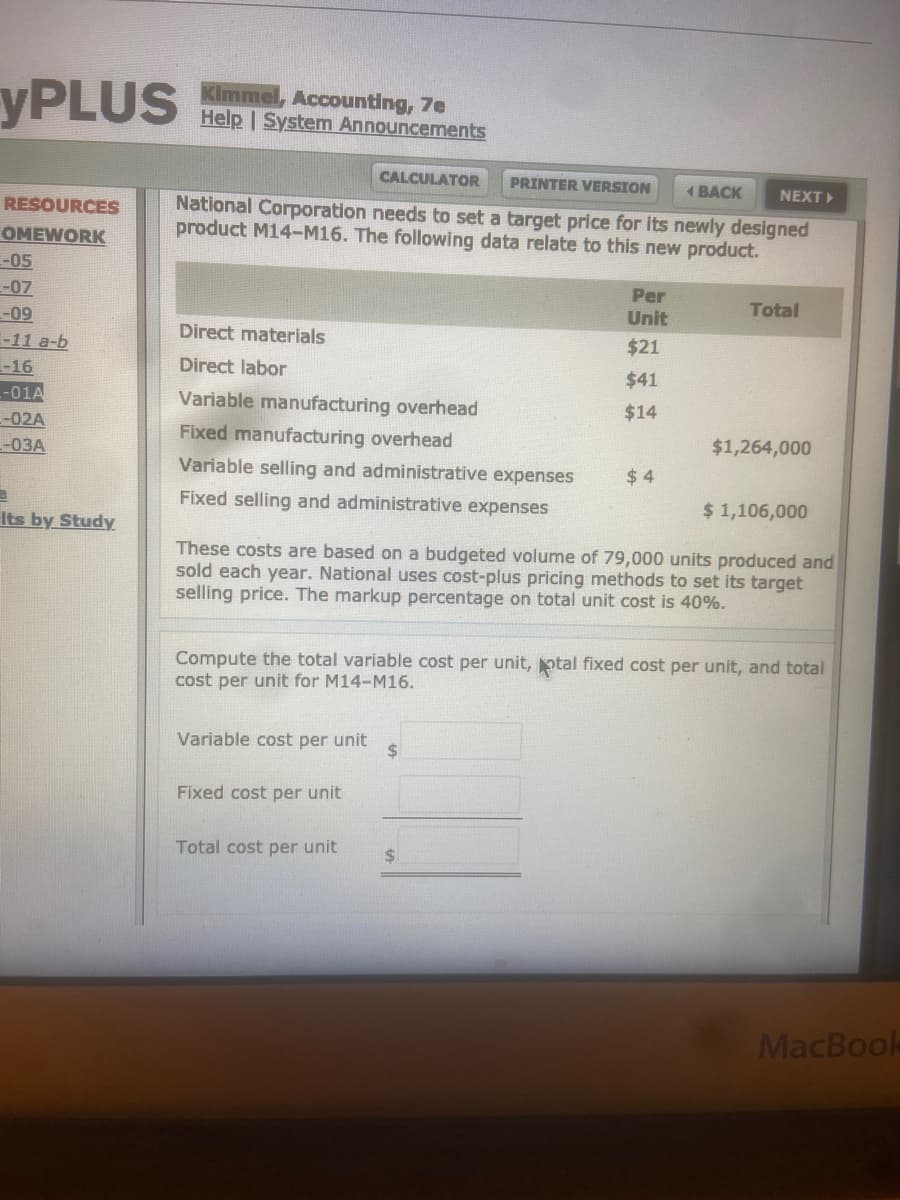 YPLUS
Kimmel, Accounting, 7e
Help | System Announcements
CALCULATOR
PRINTER VERSION
1 BACK
NEXT
National Corporation needs to set a target price for its newly designed
product M14-M16. The following data relate to this new product.
RESOURCES
OMEWORK
--05
-07
-09
-11 a-b
Per
Unit
Total
Direct materials
$21
-16
Direct labor
$41
--01A
-02A
-03A
Variable manufacturing overhead
Fixed manufacturing overhead
$14
$1,264,000
Variable selling and administrative expenses
$ 4
Fixed selling and administrative expenses
$ 1,106,000
Its by Study
These costs are based on a budgeted volume of 79,000 units produced and
sold each year. National uses cost-plus pricing methods to set its target
selling price. The markup percentage on total unit cost is 40%.
Compute the total variable cost per unit, otal fixed cost per unit, and total
cost per unit for M14-M16.
Variable cost per unit
2$
Fixed cost per unit
Total cost per unit
24
MacBook
