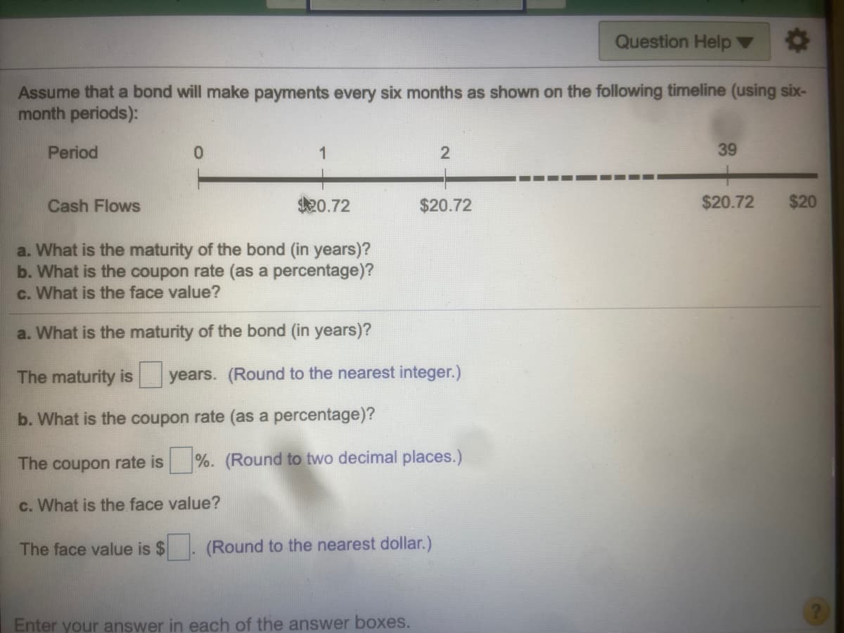 Question Help ▼
Assume that a bond will make payments every six months as shown on the following timeline (using six-
month periods):
Period
1
39
Cash Flows
20.72
$20.72
$20.72
$20
a. What is the maturity of the bond (in years)?
b. What is the coupon rate (as a percentage)?
c. What is the face value?
a. What is the maturity of the bond (in years)?
The maturity is
years. (Round to the nearest integer.)
b. What is the coupon rate (as a percentage)?
The coupon rate is
%. (Round to two decimal places.)
c. What is the face value?
The face value is $
(Round to the nearest dollar.)
Enter your answer in each of the answer boxes.
