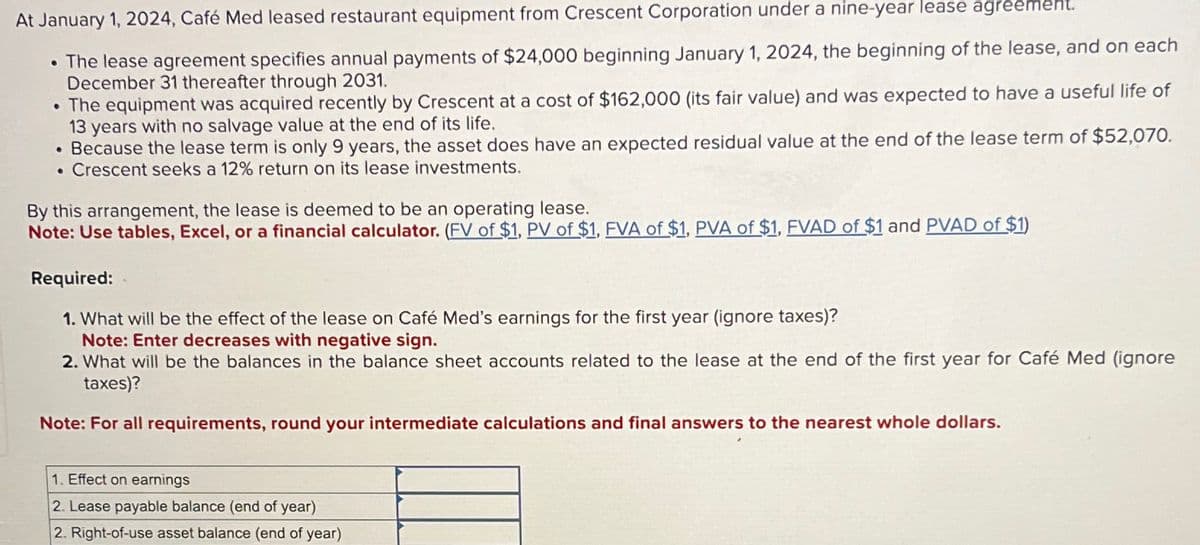 At January 1, 2024, Café Med leased restaurant equipment from Crescent Corporation under a nine-year lease agreement.
• The lease agreement specifies annual payments of $24,000 beginning January 1, 2024, the beginning of the lease, and on each
December 31 thereafter through 2031.
• The equipment was acquired recently by Crescent at a cost of $162,000 (its fair value) and was expected to have a useful life of
13 years with no salvage value at the end of its life.
. Because the lease term is only 9 years, the asset does have an expected residual value at the end of the lease term of $52,070.
. Crescent seeks a 12% return on its lease investments.
By this arrangement, the lease is deemed to be an operating lease.
Note: Use tables, Excel, or a financial calculator. (FV of $1, PV of $1, FVA of $1, PVA of $1, FVAD of $1 and PVAD of $1)
Required:
1. What will be the effect of the lease on Café Med's earnings for the first year (ignore taxes)?
Note: Enter decreases with negative sign.
2. What will be the balances in the balance sheet accounts related to the lease at the end of the first year for Café Med (ignore
taxes)?
Note: For all requirements, round your intermediate calculations and final answers to the nearest whole dollars.
1. Effect on earnings
2. Lease payable balance (end of year)
2. Right-of-use asset balance (end of year)