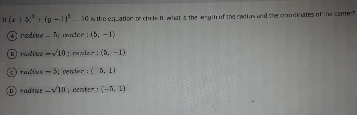 If ( +5)+ (y - 1) = 10 is the equation of circle B, what is the length of the radius and the coordinates of the center?
%3D
A radius = 5; center : (5, -1)
B radius =V10; center : (5, -1)
Cradius
5; center : (-5, 1)
Dradius =V10 ; center : (-5, 1)
