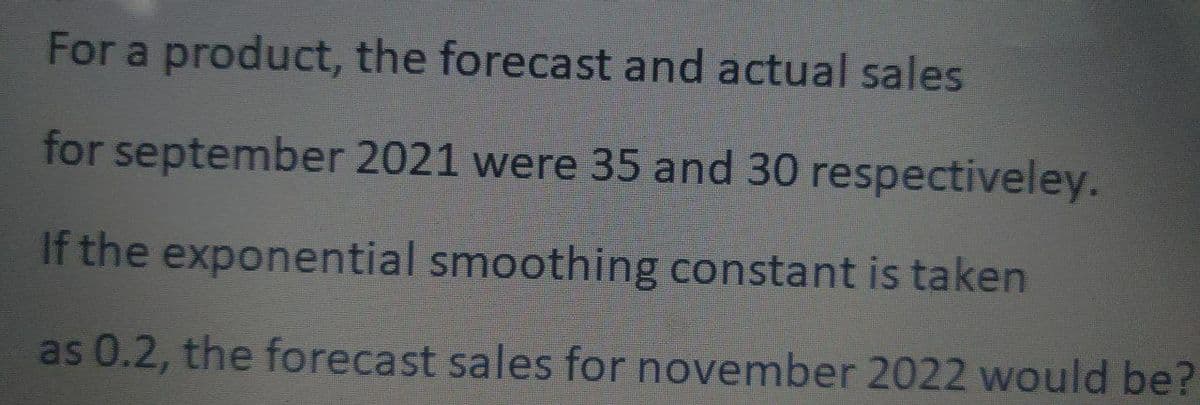 For a product, the forecast and actual sales
for september 2021 were 35 and 30 respectiveley.
If the exponential smoothing constant is taken
as 0.2, the forecast sales for november 2022 would be?
