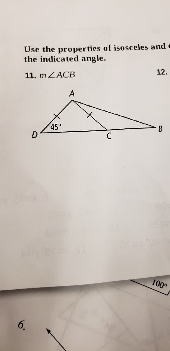 **Title: Understanding Isosceles Triangles**

**Topic: Using the Properties of Isosceles Triangles to Calculate Angles**

**Example Problem:**

**Instruction:**
Use the properties of isosceles and other triangles to find the indicated angle.

**Problem 11: Find \( m\angle ACB \)**

**Diagram Description:**
The diagram illustrates triangle \( \triangle ABC \) with an isosceles triangle \( \triangle ADC \). 

- Vertex \( A \) is the common point of the two triangles.
- \( \angle ADC \) is marked as 45°.
- Side \( AD \) is congruent to side \( AC \), which means \(\triangle ADC\) is isosceles.
- Point \( B \) is connected to \( C \), forming segment \( BC \).

**Solution Explanation:**

1. **Identify the Isosceles Triangle:** 
   Since \( AD = AC \), triangle \( \triangle ADC \) is isosceles. This implies that angles \( \angle DAC \) and \( \angle ACD \) are equal.
   
2. **Use Known Angles:** 
   We know \( \angle ADC = 45^\circ \).

3. **Calculate \( \angle DAC \) and \( \angle ACD \):**
   In an isosceles triangle, the sum of the angles is always 180°. Therefore, 
   \[
   \angle DAC + \angle ACD + \angle ADC = 180^\circ 
   \]
   \[
   \angle DAC + \angle DAC + 45^\circ = 180^\circ 
   \]
   \[
   2(\angle DAC) = 135^\circ 
   \]
   \[
   \angle DAC = \angle ACD = 67.5^\circ 
   \]

4. **Conclusion:**
   \( m\angle ACB = \angle ACD = 67.5^\circ \).

This exercise demonstrates how to utilize the properties of isosceles triangles to determine unknown angles, a crucial skill in geometry.