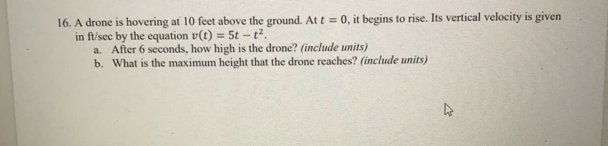 16. A drone is hovering at 10 feet above the ground. At t 0, it begins to rise. Its vertical velocity is given
in ft/sec by the equation v(t) = 5t - t2.
a. After 6 seconds, how high is the drone? (include units)
b. What is the maximum height that the drone reaches? (include units)
