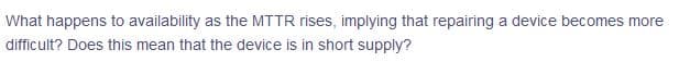 What happens to availability as the MTTR rises, implying that repairing a device becomes more
difficult? Does this mean that the device is in short supply?
