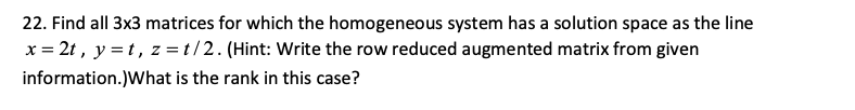 22. Find all 3x3 matrices for which the homogeneous system has a solution space as the line
x = 2t, y = t, z= t/2. (Hint: Write the row reduced augmented matrix from given
information.)What is the rank in this case?
