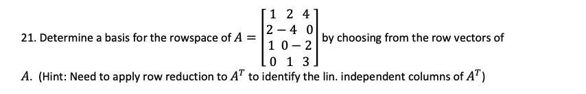 1 2 4
2 – 4 0
10- 2
0 1 3
A. (Hint: Need to apply row reduction to AT to identify the lin. independent columns of A")
21. Determine a basis for the rowspace of A =
by choosing from the row vectors of
